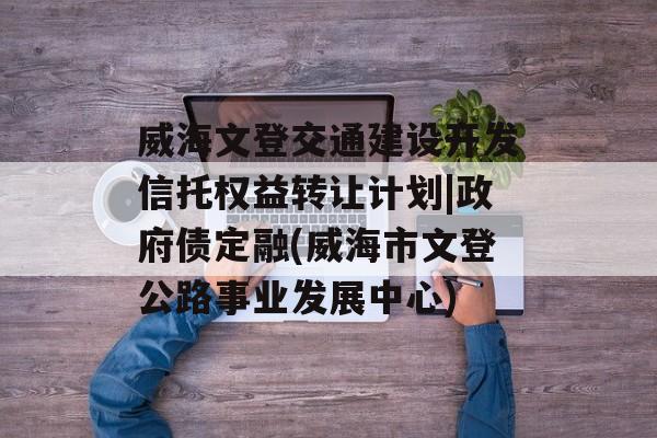 威海文登交通建设开发信托权益转让计划|政府债定融(威海市文登公路事业发展中心)