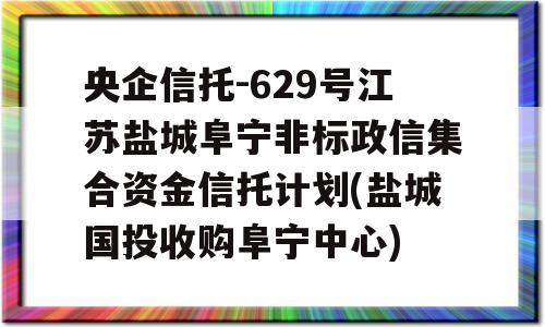 央企信托-629号江苏盐城阜宁非标政信集合资金信托计划(盐城国投收购阜宁中心)