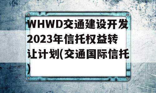 WHWD交通建设开发2023年信托权益转让计划(交通国际信托)