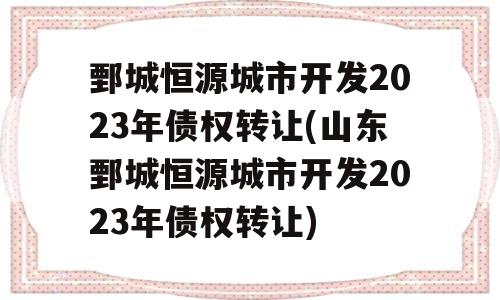 鄄城恒源城市开发2023年债权转让(山东鄄城恒源城市开发2023年债权转让)