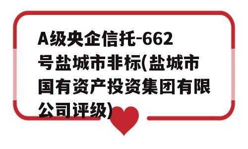 A级央企信托-662号盐城市非标(盐城市国有资产投资集团有限公司评级)