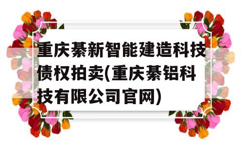 重庆綦新智能建造科技债权拍卖(重庆綦铝科技有限公司官网)