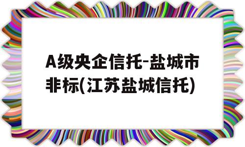 A级央企信托-盐城市非标(江苏盐城信托)