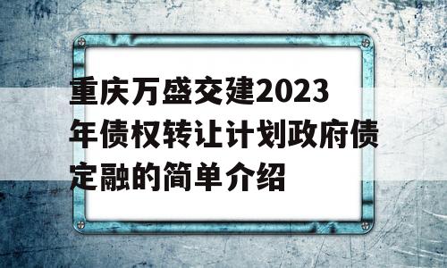 重庆万盛交建2023年债权转让计划政府债定融的简单介绍