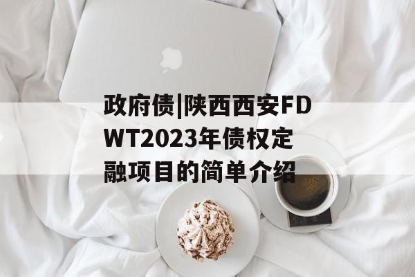 政府债|陕西西安FDWT2023年债权定融项目的简单介绍