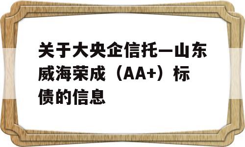 关于大央企信托—山东威海荣成（AA+）标债的信息