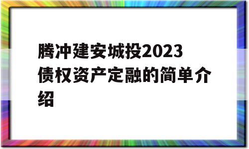 腾冲建安城投2023债权资产定融的简单介绍