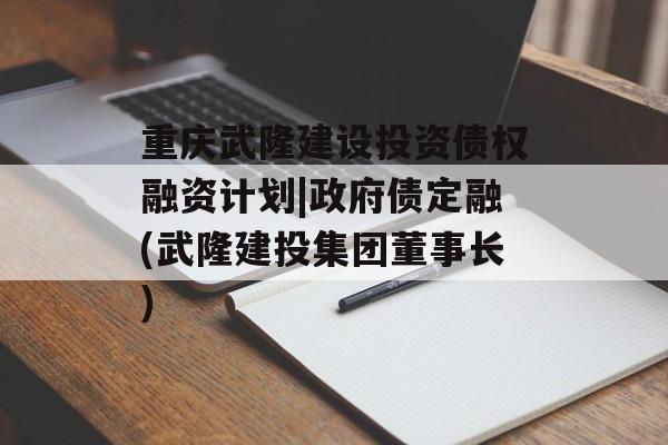 重庆武隆建设投资债权融资计划|政府债定融(武隆建投集团董事长)