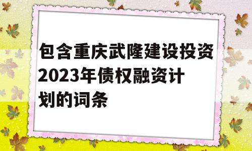 包含重庆武隆建设投资2023年债权融资计划的词条