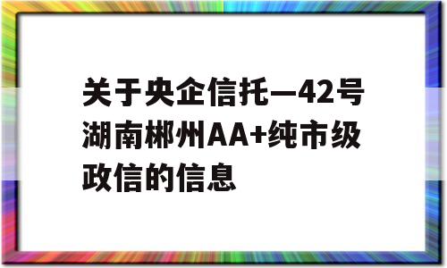 关于央企信托—42号湖南郴州AA+纯市级政信的信息