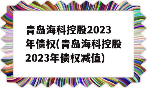 青岛海科控股2023年债权(青岛海科控股2023年债权减值)