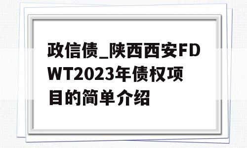 政信债_陕西西安FDWT2023年债权项目的简单介绍