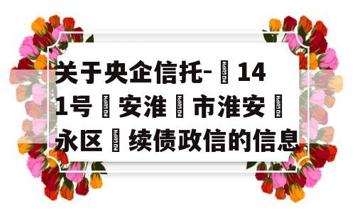 关于央企信托-‬141号‮安淮‬市淮安‮永区‬续债政信的信息