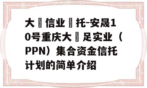 大‮信业‬托-安晟10号重庆大‬足实业（PPN）集合资金信托计划的简单介绍