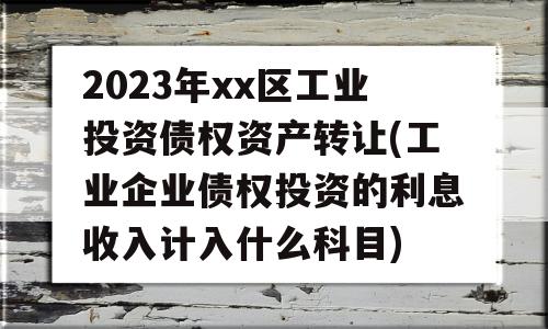 2023年xx区工业投资债权资产转让(工业企业债权投资的利息收入计入什么科目)