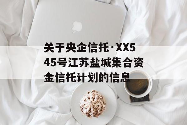 关于央企信托·XX545号江苏盐城集合资金信托计划的信息