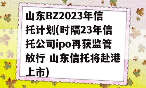 山东BZ2023年信托计划(时隔23年信托公司ipo再获监管放行 山东信托将赴港上市)