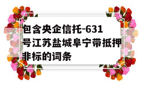 包含央企信托-631号江苏盐城阜宁带抵押非标的词条