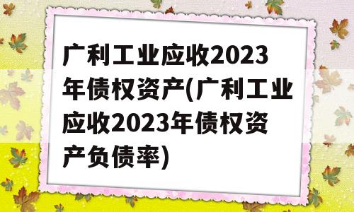 广利工业应收2023年债权资产(广利工业应收2023年债权资产负债率)