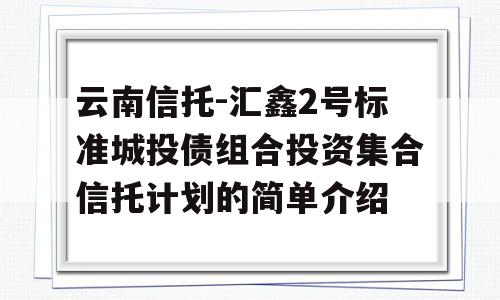 云南信托-汇鑫2号标准城投债组合投资集合信托计划的简单介绍