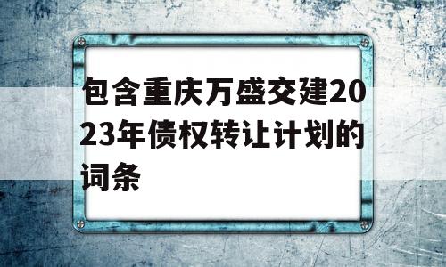 包含重庆万盛交建2023年债权转让计划的词条