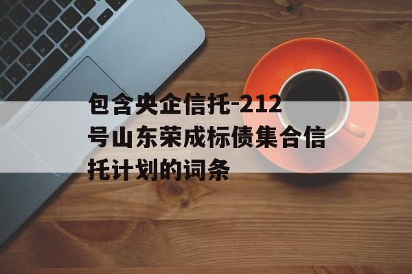 包含央企信托-212号山东荣成标债集合信托计划的词条