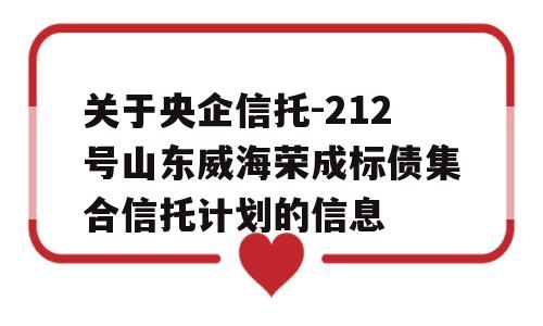 关于央企信托-212号山东威海荣成标债集合信托计划的信息