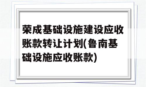 荣成基础设施建设应收账款转让计划(鲁南基础设施应收账款)