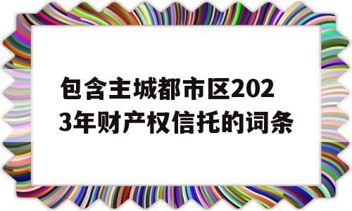 包含主城都市区2023年财产权信托的词条