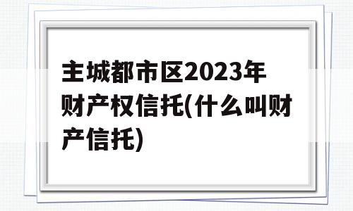 主城都市区2023年财产权信托(什么叫财产信托)