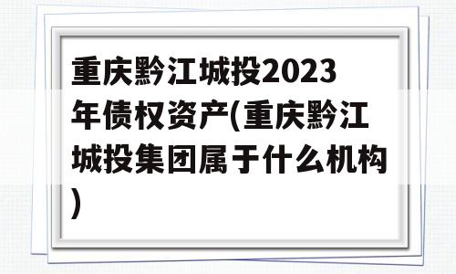 重庆黔江城投2023年债权资产(重庆黔江城投集团属于什么机构)