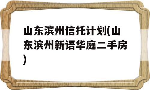 山东滨州信托计划(山东滨州新语华庭二手房)