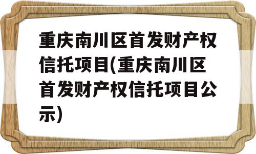 重庆南川区首发财产权信托项目(重庆南川区首发财产权信托项目公示)