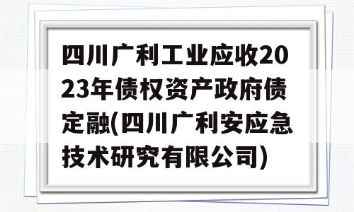 四川广利工业应收2023年债权资产政府债定融(四川广利安应急技术研究有限公司)