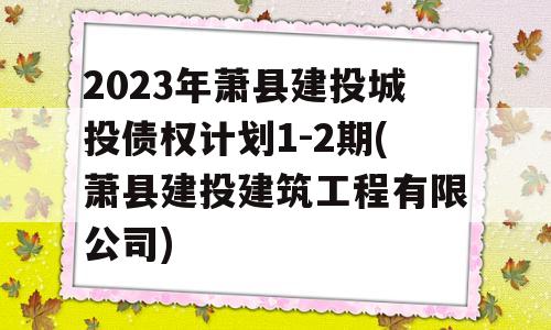 2023年萧县建投城投债权计划1-2期(萧县建投建筑工程有限公司)