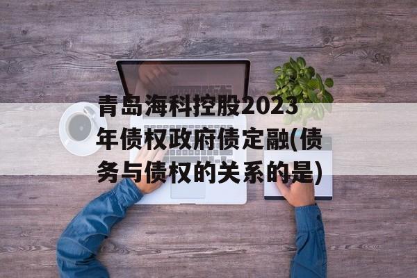 青岛海科控股2023年债权政府债定融(债务与债权的关系的是)