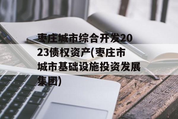 枣庄城市综合开发2023债权资产(枣庄市城市基础设施投资发展集团)