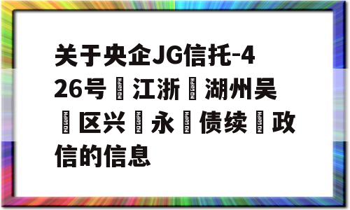 关于央企JG信托-426号‮江浙‬湖州吴‮区兴‬永‮债续‬政信的信息