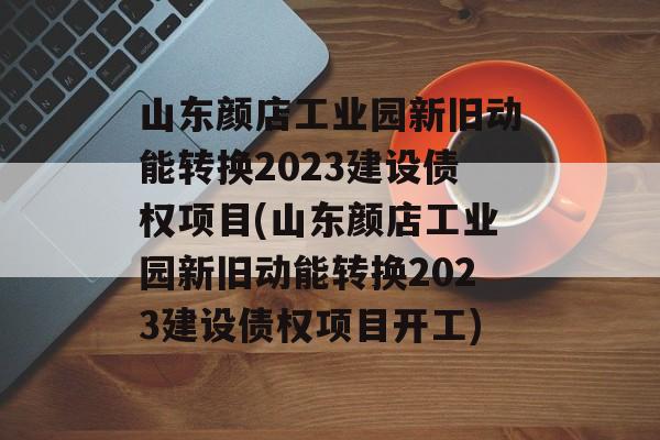 山东颜店工业园新旧动能转换2023建设债权项目(山东颜店工业园新旧动能转换2023建设债权项目开工)