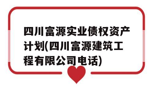 四川富源实业债权资产计划(四川富源建筑工程有限公司电话)