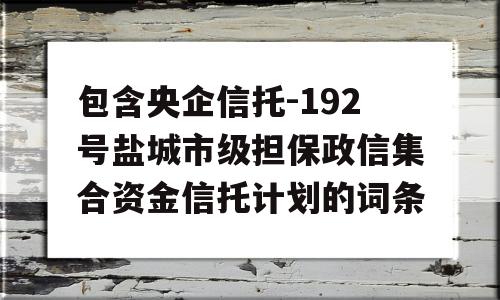 包含央企信托-192号盐城市级担保政信集合资金信托计划的词条