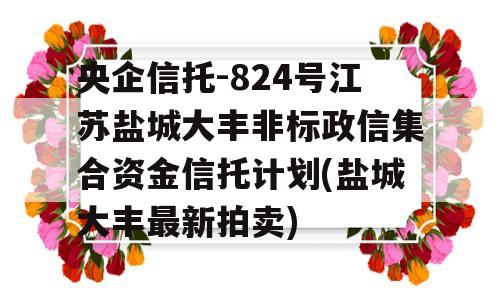 央企信托-824号江苏盐城大丰非标政信集合资金信托计划(盐城大丰最新拍卖)