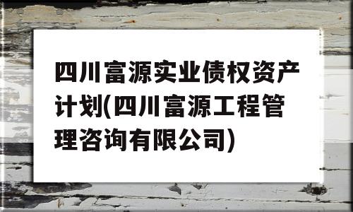 四川富源实业债权资产计划(四川富源工程管理咨询有限公司)