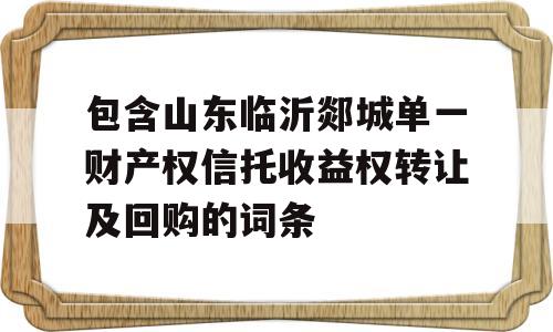 包含山东临沂郯城单一财产权信托收益权转让及回购的词条