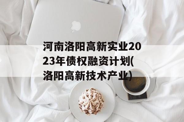 河南洛阳高新实业2023年债权融资计划(洛阳高新技术产业)