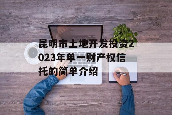 昆明市土地开发投资2023年单一财产权信托的简单介绍