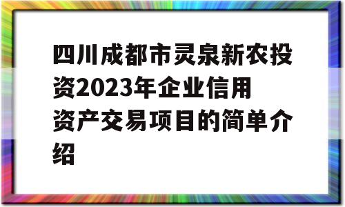 四川成都市灵泉新农投资2023年企业信用资产交易项目的简单介绍