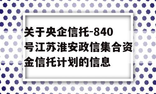 关于央企信托-840号江苏淮安政信集合资金信托计划的信息