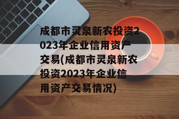 成都市灵泉新农投资2023年企业信用资产交易(成都市灵泉新农投资2023年企业信用资产交易情况)