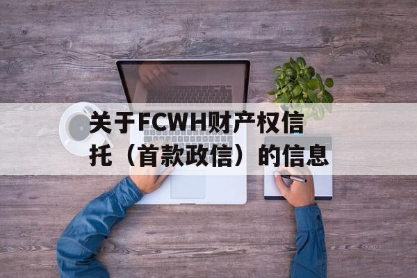 关于FCWH财产权信托（首款政信）的信息